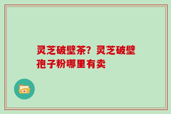灵芝破壁茶?灵芝破壁孢子粉哪里有卖