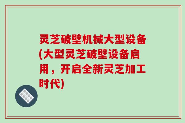 灵芝破壁机械大型设备(大型灵芝破壁设备启用,开启全新灵芝加工时代)