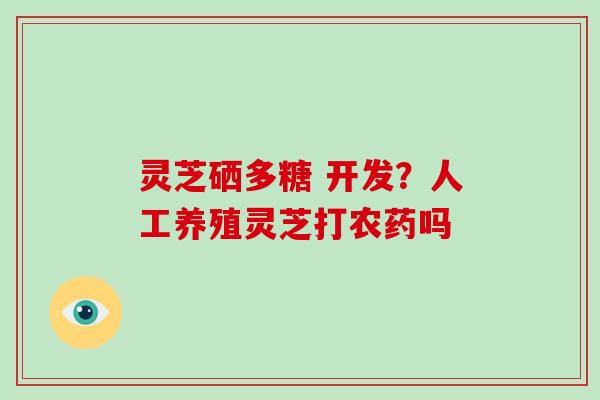 灵芝硒多糖 开发?人工养殖灵芝打农药吗