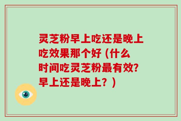 灵芝粉早上吃还是晚上吃效果那个好 (什么时间吃灵芝粉最有效?早上还是晚上?)