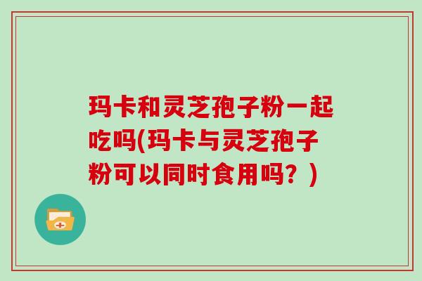 玛卡和灵芝孢子粉一起吃吗(玛卡与灵芝孢子粉可以同时食用吗?)