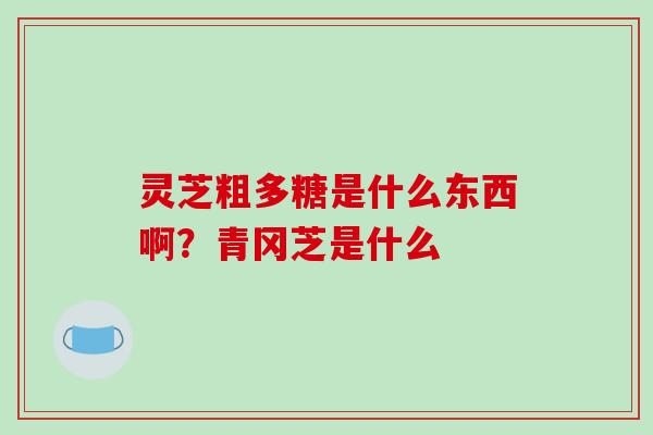 灵芝粗多糖是什么东西啊？青冈芝是什么