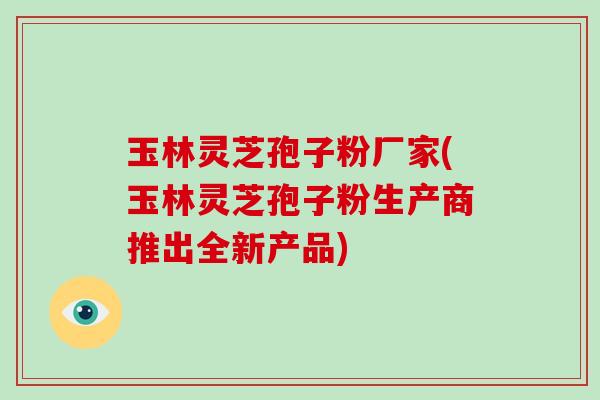 玉林灵芝孢子粉厂家(玉林灵芝孢子粉生产商推出全新产品)