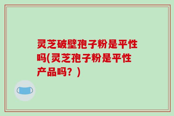 灵芝破壁孢子粉是平性吗(灵芝孢子粉是平性产品吗？)