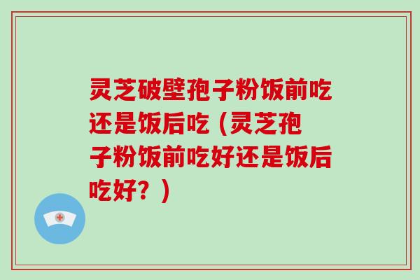 灵芝破壁孢子粉饭前吃还是饭后吃 (灵芝孢子粉饭前吃好还是饭后吃好?)