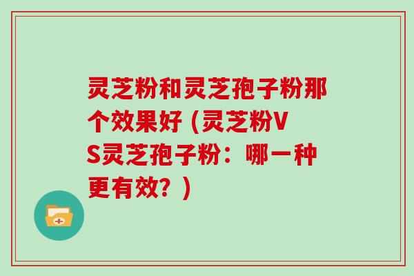 灵芝粉和灵芝孢子粉那个效果好 (灵芝粉VS灵芝孢子粉:哪一种更有效?)