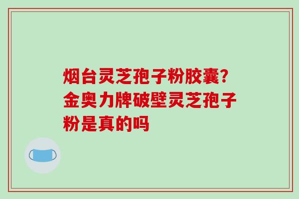 烟台灵芝孢子粉胶囊?金奥力牌破壁灵芝孢子粉是真的吗