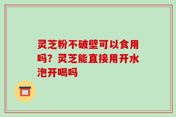 灵芝粉不破壁可以食用吗?灵芝能直接用开水泡开喝吗