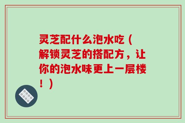 灵芝配什么泡水吃 (解锁灵芝的搭配方,让你的泡水味更上一层楼!)