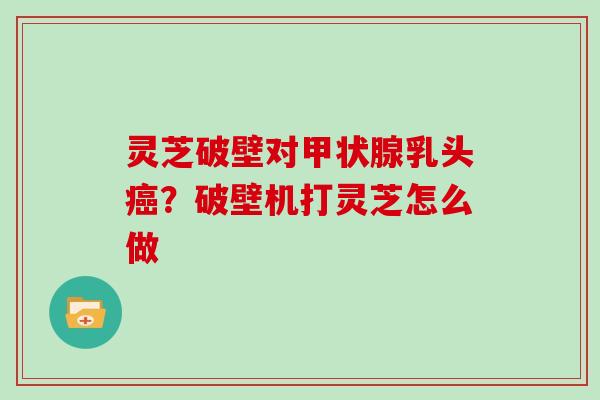 灵芝破壁对甲状腺乳头癌？破壁机打灵芝怎么做