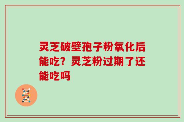 灵芝破壁孢子粉氧化后能吃？灵芝粉过期了还能吃吗