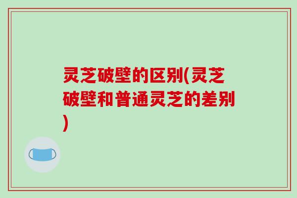 灵芝破壁的区别(灵芝破壁和普通灵芝的差别)