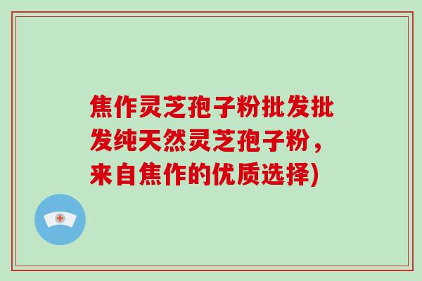 焦作灵芝孢子粉批发批发纯天然灵芝孢子粉,来自焦作的优质选择)