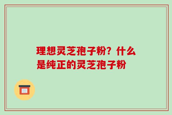 理想灵芝孢子粉？什么是纯正的灵芝孢子粉