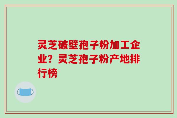 灵芝破壁孢子粉加工企业？灵芝孢子粉产地排行榜