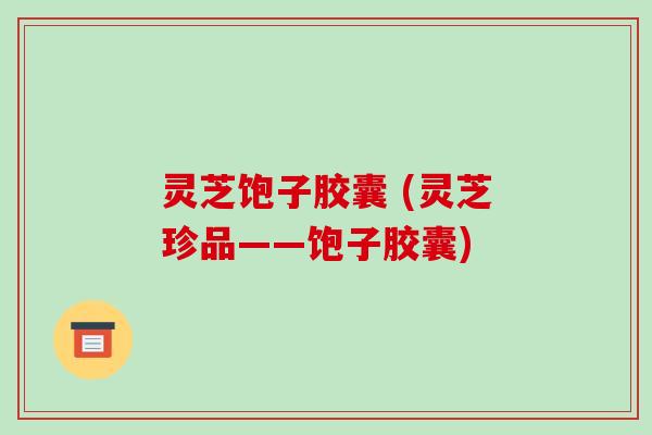 灵芝饱子胶囊 (灵芝珍品——饱子胶囊)