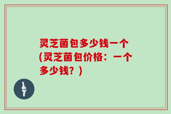 灵芝菌包多少钱一个 (灵芝菌包价格:一个多少钱?)