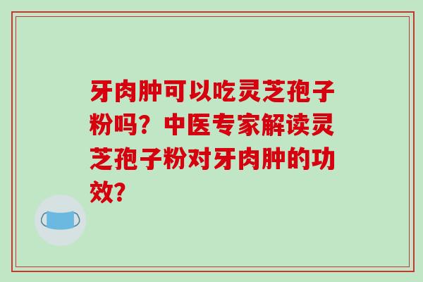 牙肉肿可以吃灵芝孢子粉吗？中医专家解读灵芝孢子粉对牙肉肿的功效？