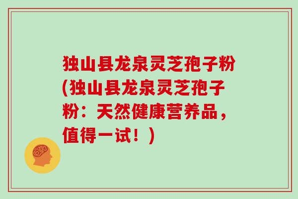 独山县龙泉灵芝孢子粉(独山县龙泉灵芝孢子粉:天然健康营养品,值得一试!)