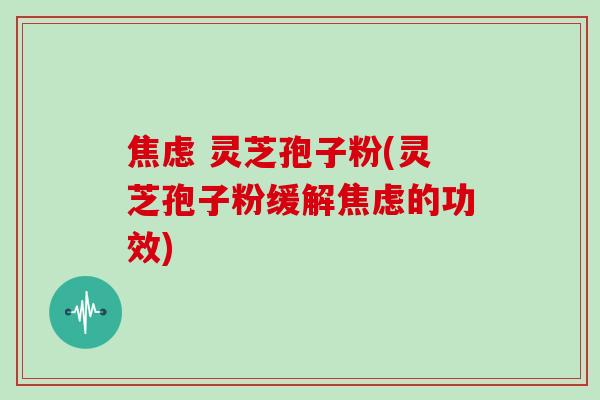焦虑 灵芝孢子粉(灵芝孢子粉缓解焦虑的功效)