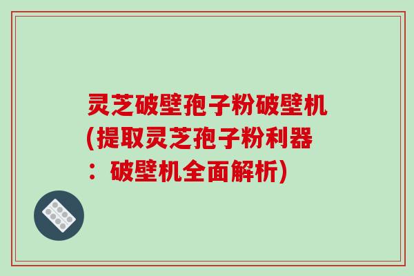 灵芝破壁孢子粉破壁机(提取灵芝孢子粉利器:破壁机全面解析)