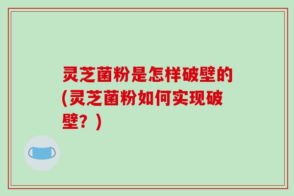 灵芝菌粉是怎样破壁的(灵芝菌粉如何实现破壁?)