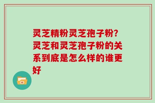 灵芝精粉灵芝孢子粉?灵芝和灵芝孢子粉的关系到底是怎么样的谁更好