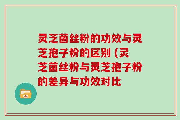 灵芝菌丝粉的功效与灵芝孢子粉的区别 (灵芝菌丝粉与灵芝孢子粉的差异与功效对比