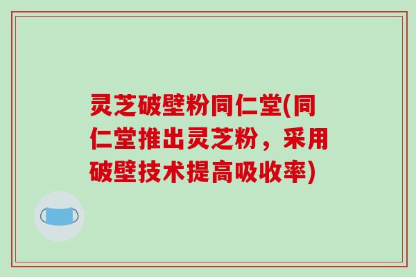 灵芝破壁粉同仁堂(同仁堂推出灵芝粉，采用破壁技术提高吸收率)
