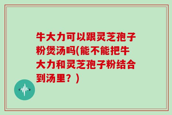牛大力可以跟灵芝孢子粉煲汤吗(能不能把牛大力和灵芝孢子粉结合到汤里？)