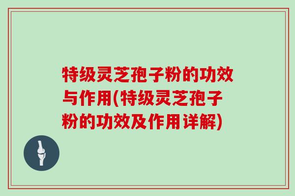 特级灵芝孢子粉的功效与作用(特级灵芝孢子粉的功效及作用详解)