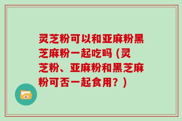 灵芝粉可以和亚麻粉黑芝麻粉一起吃吗 (灵芝粉、亚麻粉和黑芝麻粉可否一起食用?)