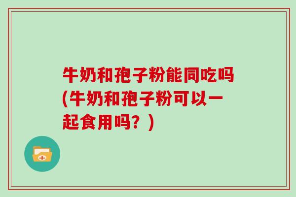 牛奶和孢子粉能同吃吗(牛奶和孢子粉可以一起食用吗？)