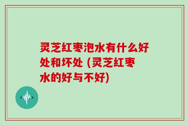 灵芝红枣泡水有什么好处和坏处 (灵芝红枣水的好与不好)