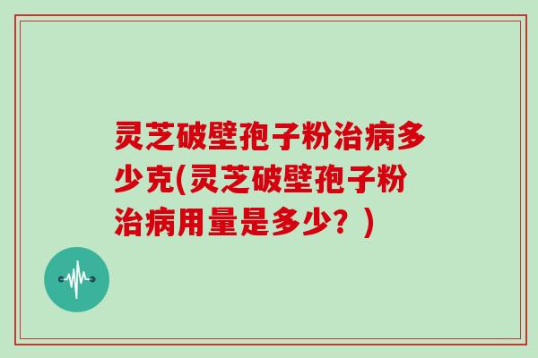 灵芝破壁孢子粉治病多少克(灵芝破壁孢子粉治病用量是多少?)