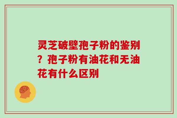 灵芝破壁孢子粉的鉴别?孢子粉有油花和无油花有什么区别
