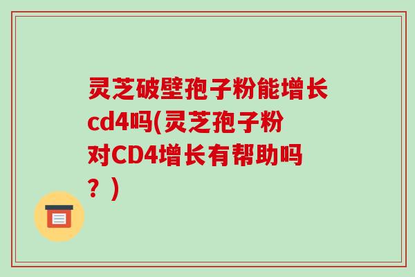 灵芝破壁孢子粉能增长cd4吗(灵芝孢子粉对CD4增长有帮助吗？)