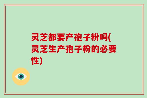 灵芝都要产孢子粉吗(灵芝生产孢子粉的必要性)