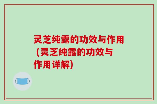 灵芝纯露的功效与作用 (灵芝纯露的功效与作用详解)