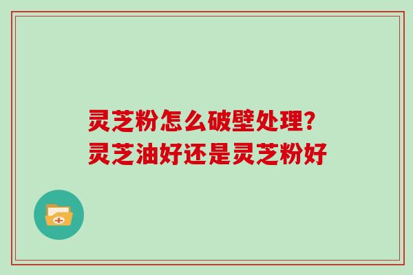 灵芝粉怎么破壁处理?灵芝油好还是灵芝粉好