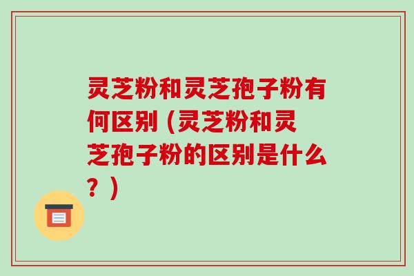 灵芝粉和灵芝孢子粉有何区别 (灵芝粉和灵芝孢子粉的区别是什么?)