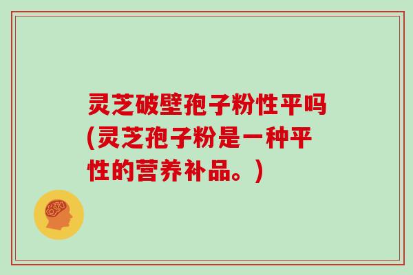 灵芝破壁孢子粉性平吗(灵芝孢子粉是一种平性的营养补品。)