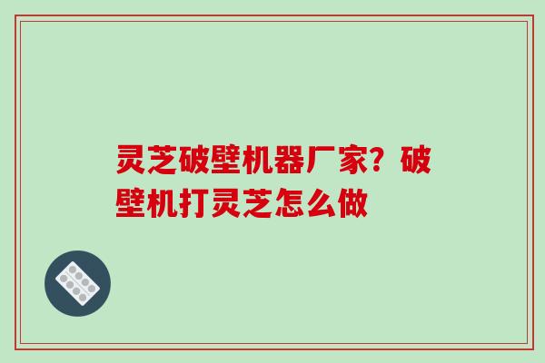 灵芝破壁机器厂家？破壁机打灵芝怎么做