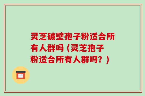 灵芝破壁孢子粉适合所有人群吗 (灵芝孢子粉适合所有人群吗?)