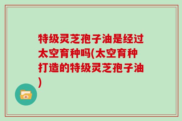 特级灵芝孢子油是经过太空育种吗(太空育种打造的特级灵芝孢子油)