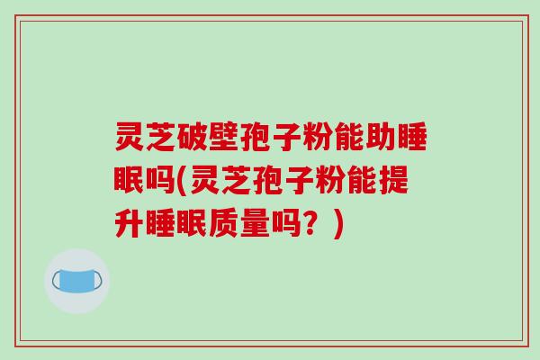 灵芝破壁孢子粉能助睡眠吗(灵芝孢子粉能提升睡眠质量吗?)