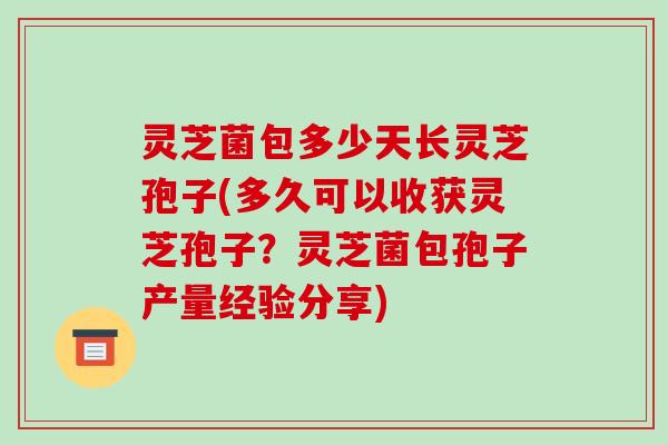 灵芝菌包多少天长灵芝孢子(多久可以收获灵芝孢子？灵芝菌包孢子产量经验分享)