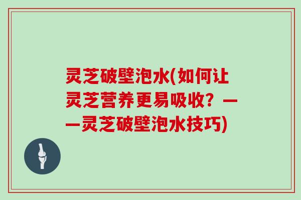灵芝破壁泡水(如何让灵芝营养更易吸收？——灵芝破壁泡水技巧)