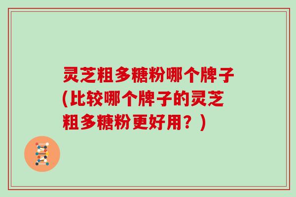 灵芝粗多糖粉哪个牌子(比较哪个牌子的灵芝粗多糖粉更好用?)