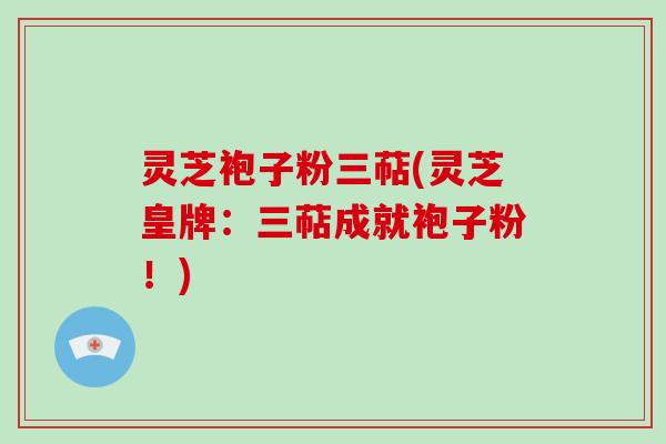 灵芝袍子粉三萜(灵芝皇牌:三萜成就袍子粉!)